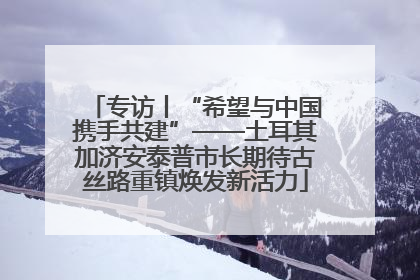 专访丨“希望与中国携手共建”——土耳其加济安泰普市长期待古丝路重镇焕发新活力