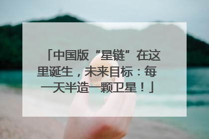 中国版“星链”在这里诞生，未来目标：每一天半造一颗卫星！