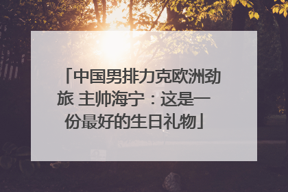 中国男排力克欧洲劲旅 主帅海宁：这是一份最好的生日礼物
