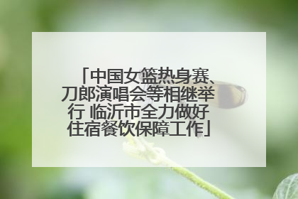 中国女篮热身赛、刀郎演唱会等相继举行 临沂市全力做好住宿餐饮保障工作
