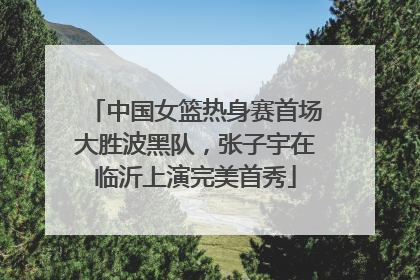 中国女篮热身赛首场大胜波黑队，张子宇在临沂上演完美首秀