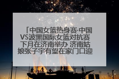 中国女篮热身赛·中国VS波黑国际女篮对抗赛下月在济南举办 济南姑娘张子宇有望在家门口迎来国家队首秀