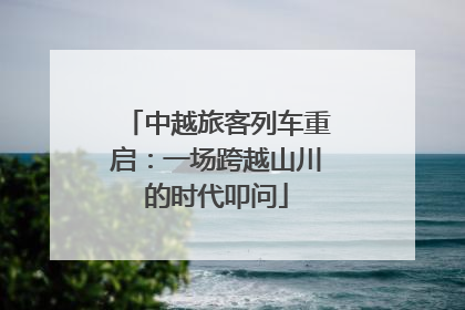 中越旅客列车重启：一场跨越山川的时代叩问