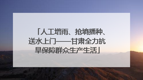 人工增雨、抢墒播种、送水上门——甘肃全力抗旱保障群众生产生活