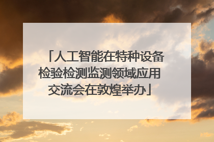 人工智能在特种设备检验检测监测领域应用交流会在敦煌举办