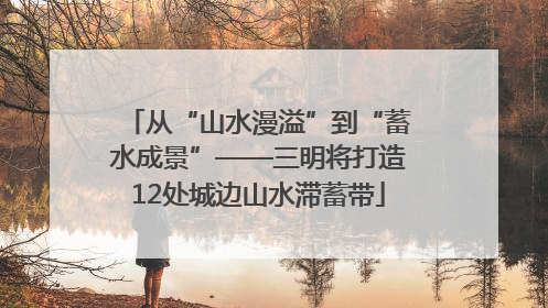 从“山水漫溢”到“蓄水成景”——三明将打造12处城边山水滞蓄带