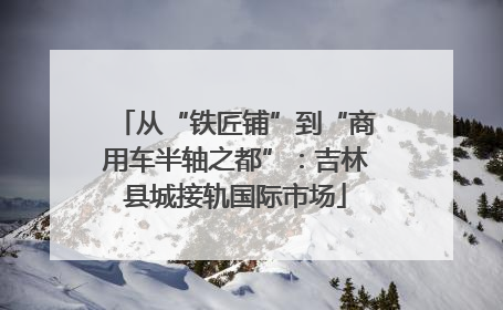 从“铁匠铺”到“商用车半轴之都”：吉林县城接轨国际市场