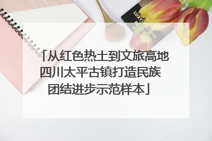 从红色热土到文旅高地 四川太平古镇打造民族团结进步示范样本