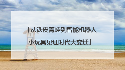 从铁皮青蛙到智能机器人 小玩具见证时代大变迁