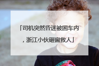 司机突然昏迷被困车内，浙江小伙砸窗救人