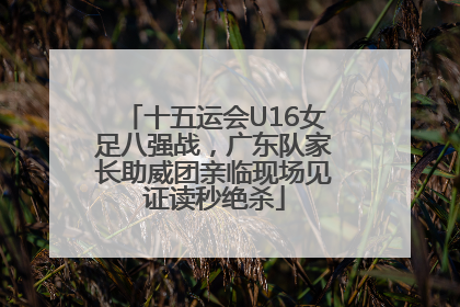 十五运会U16女足八强战，广东队家长助威团亲临现场见证读秒绝杀