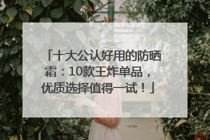 十大公认好用的防晒霜：10款王炸单品，优质选择值得一试！