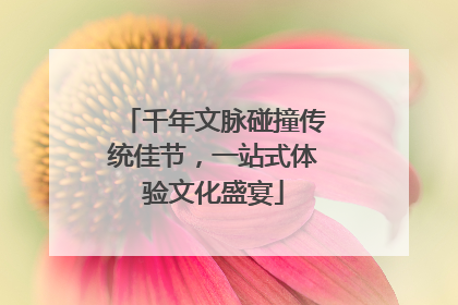 千年文脉碰撞传统佳节，一站式体验文化盛宴
