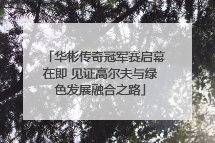 华彬传奇冠军赛启幕在即 见证高尔夫与绿色发展融合之路