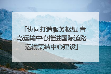 协同打造服务枢纽 青岛运输中心推进国际道路运输集结中心建设