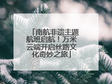 南航非遗主题航班启航！万米云端开启丝路文化奇妙之旅