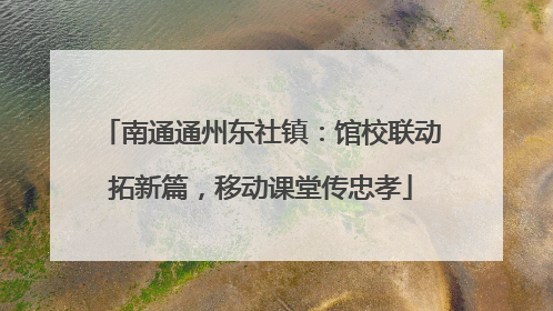 南通通州东社镇：馆校联动拓新篇，移动课堂传忠孝
