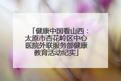 健康中国看山西：太原市杏花岭区中心医院外联服务部健康教育活动纪实