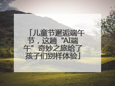 儿童节邂逅端午节，这趟“AI端午”奇妙之旅给了孩子们别样体验