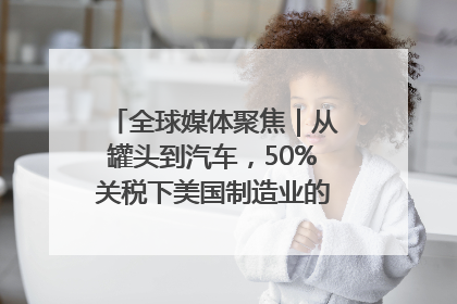 全球媒体聚焦｜从罐头到汽车，50%关税下美国制造业的“生死劫”