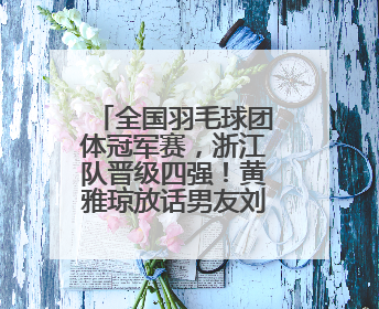 全国羽毛球团体冠军赛，浙江队晋级四强！黄雅琼放话男友刘雨辰：他敢上场，我一个劲遛他