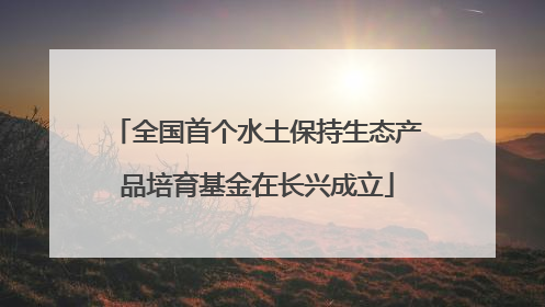 全国首个水土保持生态产品培育基金在长兴成立