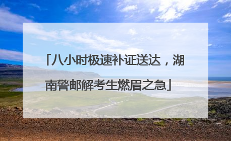 八小时极速补证送达，湖南警邮解考生燃眉之急