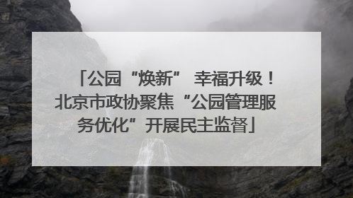 公园“焕新” 幸福升级！北京市政协聚焦“公园管理服务优化”开展民主监督