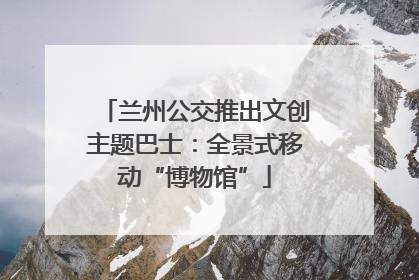 兰州公交推出文创主题巴士：全景式移动“博物馆”