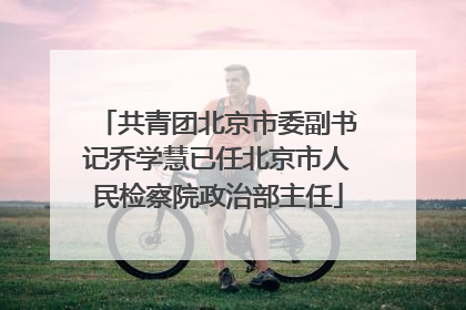 共青团北京市委副书记乔学慧已任北京市人民检察院政治部主任