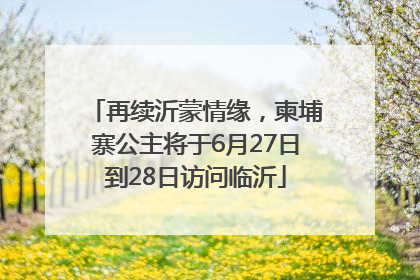 再续沂蒙情缘，柬埔寨公主将于6月27日到28日访问临沂