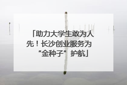 助力大学生敢为人先！长沙创业服务为“金种子”护航