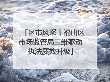 区市风采丨福山区市场监管局三维驱动执法质效升级