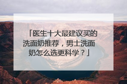 医生十大最建议买的洗面奶推荐，男士洗面奶怎么选更科学？