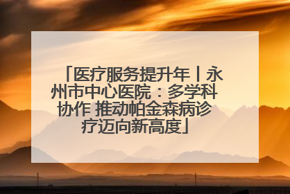 医疗服务提升年丨永州市中心医院：多学科协作 推动帕金森病诊疗迈向新高度
