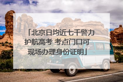 北京日均近七千警力护航高考 考点门口可现场办理身份证明