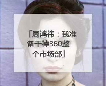 周鸿祎：我准备干掉360整个市场部