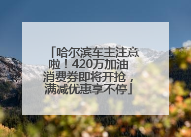 哈尔滨车主注意啦！420万加油消费券即将开抢，满减优惠享不停