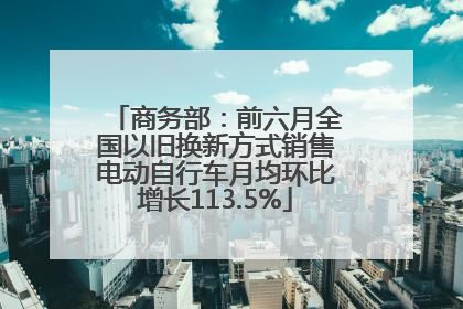 商务部：前六月全国以旧换新方式销售电动自行车月均环比增长113.5%