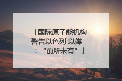 国际原子能机构警告以色列 以媒：“前所未有”