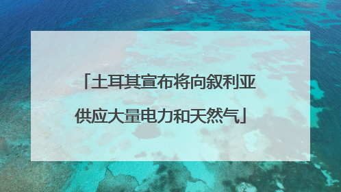 土耳其宣布将向叙利亚供应大量电力和天然气