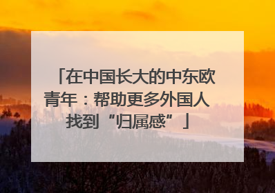 在中国长大的中东欧青年：帮助更多外国人找到“归属感”