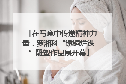 在写意中传递精神力量，罗湘科“锈铜烂铁”雕塑作品展开幕
