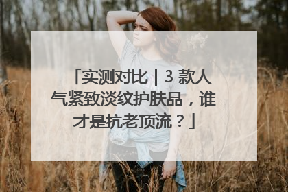 实测对比|3 款人气紧致淡纹护肤品,谁才是抗老顶流?