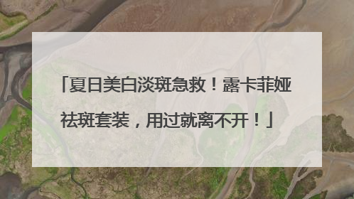 夏日美白淡斑急救！露卡菲娅祛斑套装，用过就离不开！