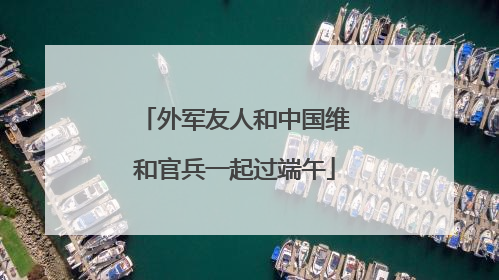 外军友人和中国维和官兵一起过端午