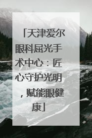 天津爱尔眼科屈光手术中心：匠心守护光明，赋能眼健康