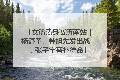 女篮热身赛济南站｜杨舒予、韩旭先发出战，张子宇替补待命