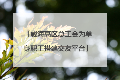 威海高区总工会为单身职工搭建交友平台