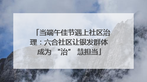 当端午佳节遇上社区治理：六合社区让银发群体成为 “治” 慧担当